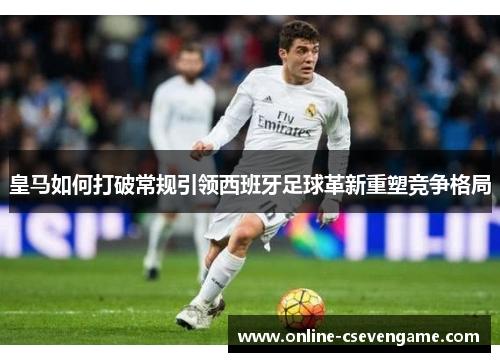 皇马如何打破常规引领西班牙足球革新重塑竞争格局