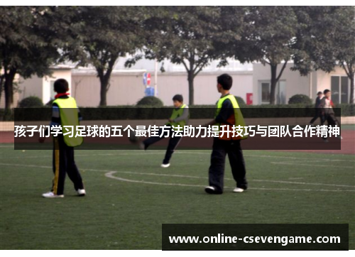 孩子们学习足球的五个最佳方法助力提升技巧与团队合作精神