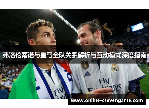 弗洛伦蒂诺与皇马全队关系解析与互动模式深度指南