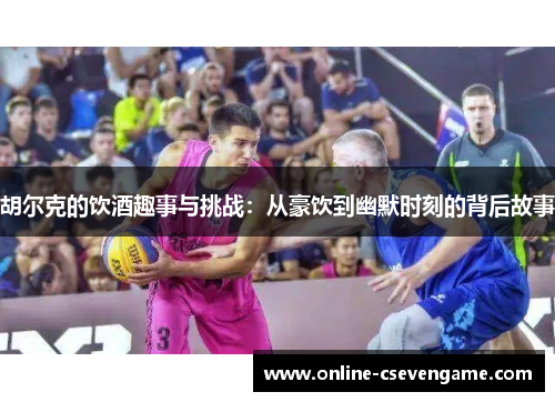 胡尔克的饮酒趣事与挑战：从豪饮到幽默时刻的背后故事