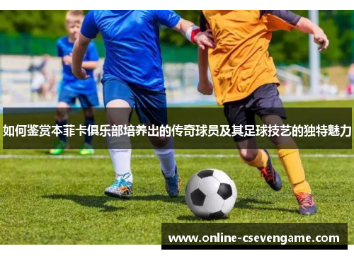 如何鉴赏本菲卡俱乐部培养出的传奇球员及其足球技艺的独特魅力
